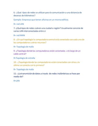 6.- ¿Qué tipos de redes se utilizan para la comunicación a una distancia de 
decenas de kilómetros? 
Ejemplo: Empresas que tienen oficinas en un mismo edificio. 
R= red LAN 
7.-¿Qué tipos de redes cubren una ciudad o región? Usualmente consiste de 
varias LAN interconectadas entre si 
R= red MAN 
8.- ¿En qué topología la computadora central está conectada con cada una de 
las computadoras u otros recursos? 
R= Topología de malla 
9.-¿Topología donde las computadoras están conectadas a lo largo de un 
cable central? 
R=Topología de estrella 
10.- ¿Topología donde las computadoras están conectadas con otras y la 
última se conecta con la primera? 
R= Topologia de malla 
11.- ¿La transmisión de datos a través de redes inalámbricas se hace por 
medio de? 
R=LAN 
