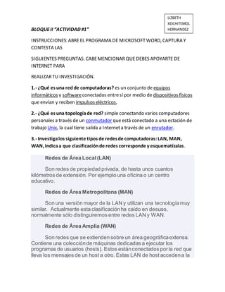 BLOQUEII “ACTIVIDAD #1”
INSTRUCCIONES: ABREEL PROGRAMA DE MICROSOFTWORD, CAPTURA Y
CONTESTA LAS
SIGUIENTES PREGUNTAS. CABEMENCIONARQUEDEBES APOYARTE DE
INTERNET PARA
REALIZARTU INVESTIGACIÓN.
1.- ¿Qué es una red de computadoras? es un conjunto de equipos
informáticos y softwareconectados entresí por medio de dispositivos físicos
que envían y reciben impulsos eléctricos,
2.- ¿Qué es una topologíade red? simple conectando varios computadores
personales a través de un conmutador que está conectado a una estación de
trabajo Unix, la cual tiene salida a Interneta través de un enrutador.
3.- Investigalos siguiente tipos de redesde computadoras:LAN, MAN,
WAN, Indicaa que clasificaciónde redes corresponde y esquematízalas.
Redes de Área Local(LAN)
Son redes de propiedad privada, de hasta unos cuantos
kilómetros de extensión. Por ejemplo una oficina o un centro
educativo.
Redes de Área Metropolitana (MAN)
Son una versión mayor de la LAN y utilizan una tecnologíamuy
similar. Actualmente esta clasificaciónha caído en desuso,
normalmente sólo distinguiremos entre redes LAN y WAN.
Redes de Área Amplia (WAN)
Son redes que se extienden sobre un área geográficaextensa.
Contiene una colecciónde máquinas dedicadas a ejecutar los
programas de usuarios (hosts). Estos estánconectados porla red que
lleva los mensajes de un host a otro. Estas LAN de host accedena la
LIZBETH
XOCHITEMOL
HERNANDEZ
 