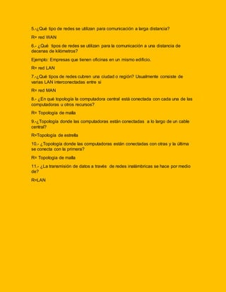 5.-¿Qué tipo de redes se utilizan para comunicación a larga distancia? 
R= red WAN 
6.- ¿Qué tipos de redes se utilizan para la comunicación a una distancia de 
decenas de kilómetros? 
Ejemplo: Empresas que tienen oficinas en un mismo edificio. 
R= red LAN 
7.-¿Qué tipos de redes cubren una ciudad o región? Usualmente consiste de 
varias LAN interconectadas entre si 
R= red MAN 
8.- ¿En qué topología la computadora central está conectada con cada una de las 
computadoras u otros recursos? 
R= Topología de malla 
9.-¿Topología donde las computadoras están conectadas a lo largo de un cable 
central? 
R=Topología de estrella 
10.- ¿Topología donde las computadoras están conectadas con otras y la última 
se conecta con la primera? 
R= Topologia de malla 
11.- ¿La transmisión de datos a través de redes inalámbricas se hace por medio 
de? 
R=LAN 
