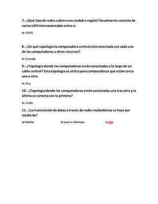 7.- ¿Qué tipo de redes cubren una ciudad o región? Usualmente consiste de 
varias LAN interconectadas entre sí. 
R= WAN 
8.- ¿En qué topología la computadora central está conectada con cada una 
de las computadoras u otros recursos? 
R= Estrella 
9.- ¿Topología donde las computadoras están conectadas a lo largo de un 
cable central? Esta topología se utiliza para computadoras que están cerca 
una a otra. 
R= Bus 
10.- ¿Topología donde las computadoras están conectadas una tras otra y la 
última se conecta con la primera? 
R= Anillo 
11.- ¿La transmisión de datos a través de redes inalámbricas se hace por 
medio de? 
a) Satélite b) Laser o infrarrojo c) LAN 
