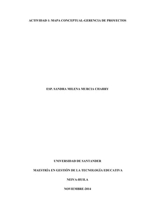 ACTIVIDAD 1: MAPA CONCEPTUAL-GERENCIA DE PROYECTOS
ESP. SANDRA MILENA MURCIA CHARRY
UNIVERSIDAD DE SANTANDER
MAESTRÍA EN GESTIÓN DE LA TECNOLOGÍA EDUCATIVA
NEIVA-HUILA
NOVIEMBRE-2014
 