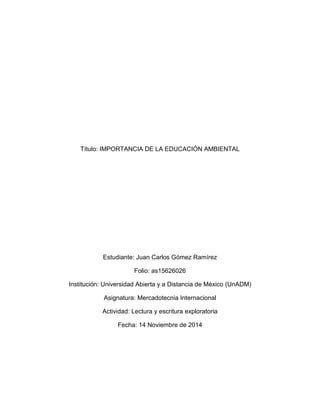 Título: IMPORTANCIA DE LA EDUCACIÓN AMBIENTAL 
Estudiante: Juan Carlos Gómez Ramírez 
Folio: as15626026 
Institución: Universidad Abierta y a Distancia de México (UnADM) 
Asignatura: Mercadotecnia Internacional 
Actividad: Lectura y escritura exploratoria 
Fecha: 14 Noviembre de 2014 
 