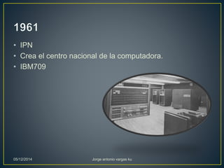 • IPN 
• Crea el centro nacional de la computadora. 
• IBM709 
05/12/2014 Jorge antonio vargas ku 
 
