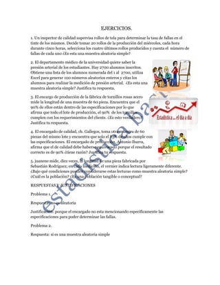 EJERCICIOS.
1. Un inspector de calidad supervisa rollos de tela para determinar la tasa de fallas en el
tinte de los mismos. Decide tomar 20 rollos de la producción del miércoles, cada hora
durante cinco horas, selecciona los cuatro últimos rollos producidos y cuenta el número de
fallas de cada uno ¿Es esta una muestra aleatoria simple?
2. El departamento médico de la universidad quiere saber la
presión arterial de los estudiantes. Hay 2700 alumnos inscritos.
Obtiene una lista de los alumnos numerada del 1 al 2700, utiliza
Excel para generar 100 números aleatorios enteros y citas los
alumnos para realizar la medición de presión arterial. ¿Es esta una
muestra aleatoria simple? Justifica tu respuesta.
3. El encargo de producción de la fábrica de tornillos rosas acero
mide la longitud de una muestra de 60 pieza. Encuentra que el
90% de ellos están dentro de las especificaciones por lo que
afirma que todo el lote de producción, el 90% de los tornillos
cumplen con los requerimientos del cliente. ¿Es esto verdadero?
Justifica tu respuesta.
4. El encargado de calidad, ch. Gallegos, toma otra muestra de 60
piezas del mismo lote y encuentra que solo el 85% de ellos cumple con
las especificaciones. El encargado de producción, Antonio Ibarra,
afirma que el de calidad debe haberse equivocado porque el resultado
correcto es de 90% ¿tiene razón? Justifica tu respuesta.
5. juanene mide, diez veces, la longitud de una pieza fabricada por
Sebastián Rodríguez; en cada medición, el vernier indica lectura ligeramente diferente.
¿Bajo qué condiciones pueden considerarse estas lecturas como muestra aleatoria simple?
¿Cuál es la población? ¿Es una población tangible o conceptual?
RESPUESTAS Y JUSTIFICACIONES
Problema 1.
Respuesta: no es aleatoria
Justificación: porque el encargado no esta mencionando específicamente las
especificaciones para poder determinar las fallas.
Problema 2.
Respuesta: si es una muestra aleatoria simple
 