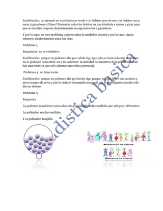 Justificación: un ejemplo en una lotería se vende 100 boletos pero de eso 100 boletos van a
sacar 5 ganadores ¿Cómo? Poniendo todos los boletos en una tómbola y vamos a girar para
que se mezclen después aleatoriamente escogeremos los 5 ganadores.
Y por lo tanto en este problema quieren saber la medición arterial y por lo tanto darán
números aleatoriamente para dar citas.
Problema 3
Respuestas: no es verdadero.
Justificación: porque no podemos dar por valido algo que solo se tomó solo una muestra y
no se gestionó como debe ser y no sabemos la cantidad de muestreo de la población. Solo
hay una muestra que solo sabemos un cierto porcentaje.
Problema 4: no tiene razón
Justificación: porque no podemos dar por hecho algo porque pueden tener una mínimo y
poco margen de error y por lo tanto el encargado no puede dar lo por seguron cuando solo
dio un vistoso.
Problema 5.
Respuesta
La podemos considerar como aleatoria por las diferentes medidas que sale poco diferentes.
La población son las medidas.
Y es población tangible.
 