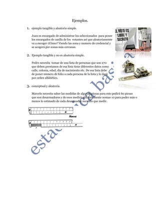 Ejemplos.
1. ejemplo tangible y aleatorio simple.
Juan es encargado de administrar los seleccionados para poner
los encargados de casilla de los votantes así que aleatoriamente
va a escoger ¿Cómo? Viendo las zona y numero de credencial y
se acogerá por zonas más cercanas.
2. Ejemplo tangible y no es aleatoria simple.
Pedro necesita tomar de una lista de personas que son 270
que deben prestamos de esa lista tiene diferentes datos como
calle, colonia, edad, día de nacimiento etc. De esa lista debe
de poner número de folio a cada persona de la lista y lo dará
por orden alfabético.
3. conceptual y aleatoria.
Marcelo necesita saber las medidas de algunas piezas para esto pedirá 60 piezas
que son desarmadores y de esos medirá aleatoriamente nomas 10 para poder más o
menos lo estimado de cada desarmador necesita que medir.
 
