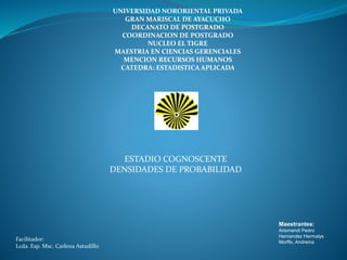 UNIVERSIDAD NORORIENTAL PRIVADA
GRAN MARISCAL DE AYACUCHO
DECANATO DE POSTGRADO
COORDINACION DE POSTGRADO
NUCLEO EL TIGRE
MAESTRIA EN CIENCIAS GERENCIALES
MENCION RECURSOS HUMANOS
CATEDRA: ESTADISTICA APLICADA
ESTADIO COGNOSCENTE
DENSIDADES DE PROBABILIDAD
Facilitador:
Lcda. Esp. Msc. Carlena Astudillo
Maestrantes:
Arismendi Pedro
Hernandez Hermalys
Morffe, Andreina
 