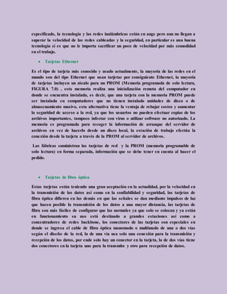 especificado, la tecnología y las redes inalámbricas están en auge pero aun no llegan a
superar la velocidad de las redes cableadas y la seguridad, en particular es una buena
tecnología si es que no le importa sacrificar un poco de velocidad por más comodidad
en el trabajo.
 Tarjetas Ethernet
Es el tipo de tarjeta más conocido y usado actualmente, la mayoría de las redes en el
mundo son del tipo Ethernet que usan tarjetas por consiguiente Ethernet, la mayoría
de tarjetas incluyen un zócalo para un PROM (Memoria programada de solo lectura,
FIGURA 7.0) , esta memoria realiza una inicialización remota del computador en
donde se encuentra instalada, es decir, que una tarjeta con la memoria PROM puede
ser instalada en computadores que no tienen instalado unidades de disco o de
almacenamiento masivo, esta alternativa tiene la ventaja de rebajar costos y aumentar
la seguridad de acceso a la red, ya que los usuarios no pueden efectuar copias de los
archivos importantes, tampoco infectar con virus o utilizar software no autorizado. La
memoria es programada para recoger la información de arranque del servidor de
archivos en vez de hacerlo desde un disco local, la estación de trabajo efectúa la
conexión desde la tarjeta a través de la PROM al servidor de archivos.
Las fábricas suministran las tarjetas de red y la PROM (memoria programable de
solo lectura) en forma separada, información que se debe tener en cuenta al hacer el
pedido.
 Tarjetas de fibra óptica
Estas tarjetas están teniendo una gran aceptación en la actualidad, por la velocidad en
la transmisión de los datos así como en la confiabilidad y seguridad, las tarjetas de
fibra óptica difieren en las demás en que las señales se dan mediante impulsos de luz
que hacen posible la transmisión de los datos a una mayor distancia, las tarjetas de
fibra son más fáciles de configurar que las normales ya que solo se colocan y ya están
en funcionamiento su uso está destinado a grandes estaciones así como a
concentradores de redes backbone, los conectores de las tarjetas son especiales en
donde se ingresa el cable de fibra óptica monomodo o multimodo de una o dos vías
según el diseño de la red, la de una vía usa solo una conexión para la transmisión y
recepción de los datos, por ende solo hay un conector en la tarjeta, la de dos vías tiene
dos conectores en la tarjeta uno para la transmito y otro para recepción de datos.
 