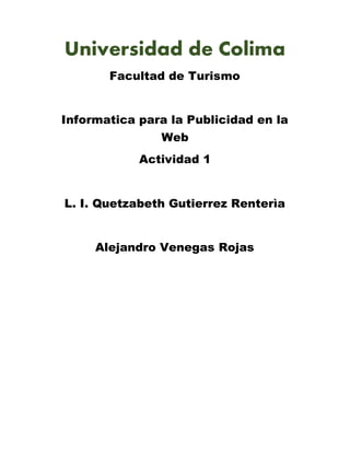 Universidad de Colima
Facultad de Turismo
Informatica para la Publicidad en la
Web
Actividad 1
L. I. Quetzabeth Gutierrez Renterìa
Alejandro Venegas Rojas
 