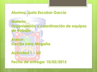 Alumno: Justo Escobar García
Materia:
Organización y coordinación de equipos
de trabajo
Asesor:
Cecilia Irma Magaña
Actividad 1 – U2
Fecha de entrega: 10/02/2015
 