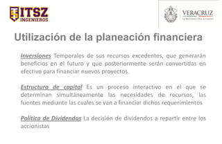 Utilización de la planeación financiera
Inversiones Temporales de sus recursos excedentes, que generarán
beneficios en el futuro y que posteriormente serán convertidas en
efectivo para financiar nuevos proyectos.
Estructura de capital Es un proceso interactivo en el que se
determinan simultáneamente las necesidades de recursos, las
fuentes mediante las cuales se van a financiar dichos requerimientos
Política de Dividendos La decisión de dividendos a repartir entre los
accionistas
 
