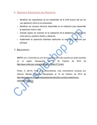 6. OBJETIVOS ESPECÍFICOS DEL PROYECTO
- Identificar las expectativas de los estudiantes de la CUN acerca del uso de
una aplicación móvil en la universidad.
- Identificar los recursos técnicos disponibles en la institución para desarrollar
la aplicación móvil o web.
- Calcular gastos de inversión en la realización de la plataforma y/o aplicación
móvil para su posterior diseño y utilización.
- Implementar la aplicación diseñada explicando su real uso y alcances que
persigue
7. BIBLIOGRAFÍA
MINTIC (s.f.). Colombia es uno de los países con más usuarios en redes sociales
en la región. Recuperado el 10 de Febrero de 2015 de
http://www.mintic.gov.co/portal/604/w3-article-2713.html
Pardo, A. (2014). Pese a la desconfianza, más colombianos compran por
Internet. Revista Semana. Recuperado el 10 de Febrero de 2015 de
http://www.semana.com/tecnologia/tips/articulo/cifras-comercio-electronico-
colombia/375465-3
 