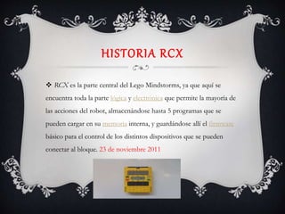 HISTORIA RCX
 RCX es la parte central del Lego Mindstorms, ya que aquí se
encuentra toda la parte lógica y electrónica que permite la mayoría de
las acciones del robot, almacenándose hasta 5 programas que se
pueden cargar en su memoria interna, y guardándose allí el firmware
básico para el control de los distintos dispositivos que se pueden
conectar al bloque. 23 de noviembre 2011
 