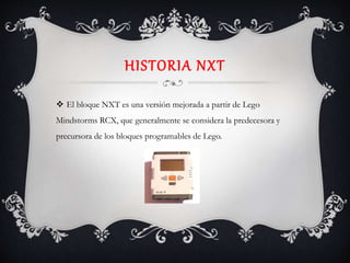 HISTORIA NXT
 El bloque NXT es una versión mejorada a partir de Lego
Mindstorms RCX, que generalmente se considera la predecesora y
precursora de los bloques programables de Lego.
 