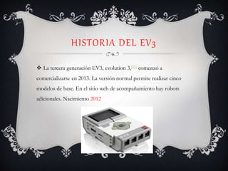 HISTORIA DEL EV3
 La tercera generación EV3, evolution 3,[21] comenzó a
comercializarse en 2013. La versión normal permite realizar cinco
modelos de base. En el sitio web de acompañamiento hay robots
adicionales. Nacimiento 2012
 
