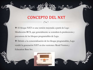 CONCEPTO DEL NXT
 El bloque NXT es una versión mejorada a partir de Lego
Mindstorms RCX, que generalmente se considera la predecesora y
precursora de los bloques programables de Lego.
 Debido a la comercialización de los bloque programables, Lego
vendió la generación NXT en dos versiones: Retail Version y
Education Base Set.
 