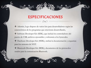 ESPECIFICACIONES
 Además, Lego dispuso de varios kits para desarrolladores según las
características de los programas que estuvieran desarrollando,
 Software Developer Kit (SDK), que incluía los controladores del
puerto de USB, archivos ejecutables y referencia a los bytecodes.
 Hardware Developer Kit (HDK), incluía la documentación y esquemas
para los sensores de NXT.
 Bluetooth Developer Kit (BDK), documentos de los protocolos
usados para la comunicación Bluetooth.
 