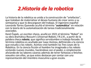 2.Historia de la robotica
La historia de la robótica va unida a la construcción de "artefactos",
que trataban de materializar el deseo humano de crear seres a su
semejanza y que lo descargasen del trabajo. El ingeniero español
Leonardo Torres Quevedo acuñó el término "automática" en relación
con la teoría de la automatización de tareas tradicionalmente
asociadas.
Karel Čapek, un escritor checo, acuñó en 1921 el término "Robot" en
su obra dramática Rossum's Universal Robots / R.U.R., a partir de la
palabra checa robota, que significa servidumbre o trabajo forzado. El
término robótica es acuñado por Isaac Asimov, definiendo a la ciencia
que estudia a los robots. Asimov creó también las Tres Leyes de la
Robótica. En la ciencia ficción el hombre ha imaginado a los robots
visitando nuevos mundos, haciéndose con el poder, o simplemente
aliviando de las labores caseras además de tener fantasìas o fetiches
sexuales con ellos, ya que estos destacan por contar con una
representación del miembro masculino a gran escala.
Información obtenida de:
Monografias.com
Wikipedia.com
 