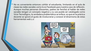 • No es conveniente entonces cohibir al estudiante, limitando en el aula de
clases las redes sociales como lo es Facebook para nuestro caso de reflexión.
Aunque muchas personas (Docentes, padres de familia) al hablar de redes
sociales tengan un concepto negativo y su uso pueda ser catalogado como
Vicio Tecnológico, la verdadera problemática se enfoca es que en la práctica
docente se ignore el gusto de involucrarse y conocer el dinamismo de estas
herramientas web 2.0
 