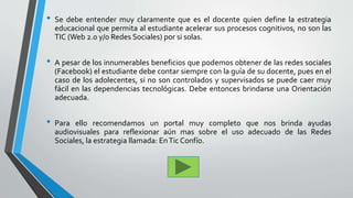 • Se debe entender muy claramente que es el docente quien define la estrategia
educacional que permita al estudiante acelerar sus procesos cognitivos, no son las
TIC (Web 2.0 y/o Redes Sociales) por si solas.
• A pesar de los innumerables beneficios que podemos obtener de las redes sociales
(Facebook) el estudiante debe contar siempre con la guía de su docente, pues en el
caso de los adolecentes, si no son controlados y supervisados se puede caer muy
fácil en las dependencias tecnológicas. Debe entonces brindarse una Orientación
adecuada.
• Para ello recomendamos un portal muy completo que nos brinda ayudas
audiovisuales para reflexionar aún mas sobre el uso adecuado de las Redes
Sociales, la estrategia llamada: EnTic Confío.
 