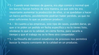 • 3.- Cuando eran tiempos de guerra, era algo común y normal que
los barcos fueran hechos de esta manera, ya que solo les era
importante aumentar la producción de ellos, si se quedaban a hacer
un barco perfecto, posiblemente podrían haber perdido, ya que no
eran suficientes lo que se pudieron producir.
• 4.- En cuanto a las empresas, este tipo de casos, pueden darse, ya
que si te piden un pedido en fecha especifica y no lo tienes listo,
olvidaras lo que es la calidad, en cierta forma, para sacarlo a
tiempo y que el trabajo no se lo lleve otro competidor.
• 5.- La filosofía del control estadístico de procesos nos permitirá
buscar la mejora constante de la calidad en un producto.
 
