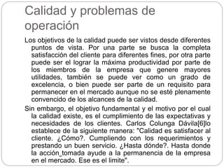 Calidad y problemas de
operación
Los objetivos de la calidad puede ser vistos desde diferentes
puntos de vista. Por una parte se busca la completa
satisfacción del cliente para diferentes fines, por otra parte
puede ser el lograr la máxima productividad por parte de
los miembros de la empresa que genere mayores
utilidades, también se puede ver como un grado de
excelencia, o bien puede ser parte de un requisito para
permanecer en el mercado aunque no se esté plenamente
convencido de los alcances de la calidad.
Sin embargo, el objetivo fundamental y el motivo por el cual
la calidad existe, es el cumplimiento de las expectativas y
necesidades de los clientes. Carlos Colunga Dávila[6]lo
establece de la siguiente manera: "Calidad es satisfacer al
cliente. ¿Cómo?. Cumpliendo con los requerimientos y
prestando un buen servicio. ¿Hasta dónde?. Hasta donde
la acción tomada ayude a la permanencia de la empresa
en el mercado. Ese es el limite".
 