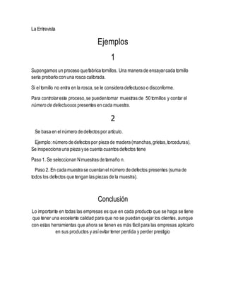 La Entrevista
Ejemplos
1
Supongamos un proceso quefabrica tornillos. Una manera de ensayarcada tornillo
sería probarlo con una rosca calibrada.
Si el tornillo no entra en la rosca,se le considera defectuoso o disconforme.
Para controlareste proceso,se puedentomar muestras de 50 tornillos y contar el
número de defectuosos presentes en cada muestra.
2
Se basa en el número de defectos por artículo.
Ejemplo: número de defectos por pieza de madera (manchas,grietas,torceduras).
Se inspecciona una pieza yse cuenta cuantos defectos tiene
Paso 1. Se seleccionan Nmuestras de tamaño n.
Paso 2. En cada muestra se cuentan el número de defectos presentes (suma de
todos los defectos que tengan las piezas de la muestra).
Conclusión
Lo importante en todas las empresas es que en cada producto que se haga se tiene
que tener una excelente calidad para que no se puedan quejar los clientes, aunque
con estas herramientas que ahora se tienen es más fácil para las empresas aplicarlo
en sus productos y asíevitar tener perdida y perder prestigio
 