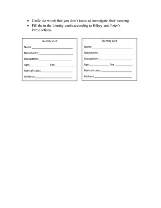  Circle the words that you don’t know ad investigate their meaning.
Fill the in the Identity cards according to Hillary and Peter´s
introductions.
Identity card
Name:_____________________________
Nationality:_________________________
Occupation:________________________
Age:______________ Sex:_____________
Marital status:______________________
Address:___________________________
Identity card
Name:_____________________________
Nationality:_________________________
Occupation:________________________
Age:______________ Sex:_____________
Marital status:______________________
Address:___________________________