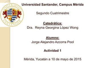 Universidad Santander, Campus Mérida
Segundo Cuatrimestre
Catedrática:
Dra. Reyna Georgina López Wong
Alumno:
Jorge Alejandro Azcorra Pool
Actividad 1
Mérida, Yucatán a 10 de mayo de 2015
 