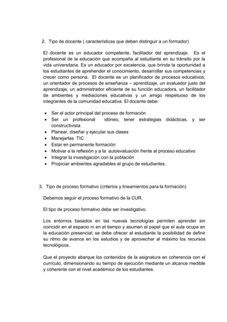 2. Tipo de docente ( características que deben distinguir a un formador)
El docente es un educador competente, facilitador del aprendizaje. Es el
profesional de la educación que acompaña al estudiante en su tránsito por la
vida universitaria. Es un educador por excelencia, que brinda la oportunidad a
los estudiantes de aprehender el conocimiento, desarrollar sus competencias y
crecer como persona. El docente es un planificador de procesos educativos,
un orientador de procesos de enseñanza – aprendizaje, un evaluador justo del
aprendizaje, un administrador eficiente de su función educadora, un facilitador
de ambientes y mediaciones educativas y un amigo respetuoso de los
integrantes de la comunidad educativa. El docente debe:
 Ser el actor principal del proceso de formación
 Ser un profesional idóneo, tener estrategias didácticas, y ser
constructivista
 Planear, diseñar y ejecutar sus clases
 Manejarlas TIC
 Estar en permanente formación
 Motivar a la reflexión y a la autoevaluación frente al proceso educativo
 Integrar la investigación con la población
 Propiciar ambientes agradables al grupo de estudiantes.
3. Tipo de proceso formativo (criterios y lineamientos para la formación)
Debemos seguir el proceso formativo de la CUR.
El tipo de proceso formativo debe ser investigativo.
Los entornos basados en las nuevas tecnologías permiten aprender sin
coincidir en el espacio ni en el tiempo y asumen el papel que el aula ocupa en
la educación presencial; se debe ofrecer al estudiante la posibilidad de definir
su ritmo de avance en los estudios y de aprovechar al máximo los recursos
tecnológicos.
Que el proyecto abarque los contenidos de la asignatura en coherencia con el
currículo, dimensionando su tiempo de ejecución mediante un alcance medible
y coherente con el nivel académico de los estudiantes.
 