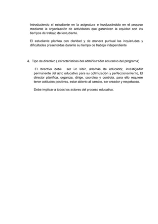 Introduciendo el estudiante en la asignatura e involucrándolo en el proceso
mediante la organización de actividades que garanticen la equidad con los
tiempos de trabajo del estudiante.
El estudiante plantea con claridad y de manera puntual las inquietudes y
dificultades presentadas durante su tiempo de trabajo independiente
4. Tipo de directivo ( características del administrador educativo del programa)
El directivo debe ser un líder, además de educador, investigador
permanente del acto educativo para su optimización y perfeccionamiento, El
director planifica, organiza, dirige, coordina y controla, para ello requiere
tener actitudes positivas, estar abierto al cambio, ser creador y respetuoso.
Debe implicar a todos los actores del proceso educativo.
 