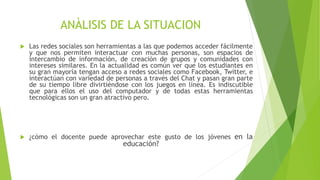 ANÀLISIS DE LA SITUACION
 Las redes sociales son herramientas a las que podemos acceder fácilmente
y que nos permiten interactuar con muchas personas, son espacios de
intercambio de información, de creación de grupos y comunidades con
intereses similares. En la actualidad es común ver que los estudiantes en
su gran mayoría tengan acceso a redes sociales como Facebook, Twitter, e
interactúan con variedad de personas a través del Chat y pasan gran parte
de su tiempo libre divirtiéndose con los juegos en línea. Es indiscutible
que para ellos el uso del computador y de todas estas herramientas
tecnológicas son un gran atractivo pero.
 ¿cómo el docente puede aprovechar este gusto de los jóvenes en la
educación?
 