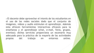 • El docente debe aprovechar el interés de los estudiantes en
el uso de las redes sociales dado que el conjunto de
imágenes, vídeos y audio estimulan el aprendizaje. Además
esta ofrecen herramientas interactivas eficaces para la
enseñanza y el aprendizaje (chat, e-mail, foros, grupos,
eventos); dichos servicios proporciona un escenario muy
adecuado para la práctica de la mayoría de las actividades
propias del trabajo en entornos online.
 