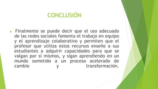 CONCLUSIÓN
 Finalmente se puede decir que el uso adecuado
de las redes sociales fomenta el trabajo en equipo
y el aprendizaje colaborativo y permiten que el
profesor que utiliza estos recursos enseñe a sus
estudiantes a adquirir capacidades para que se
valgan por sí mismos, y sigan aprendiendo en un
mundo sometido a un proceso acelerado de
cambio y transformación.
 