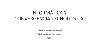 INFORMÁTICA Y
CONVERGENCIA TECNOLÓGICA
Gilberto Forero Sandoval
CUN- Ingeniería Electrónica
2015
 