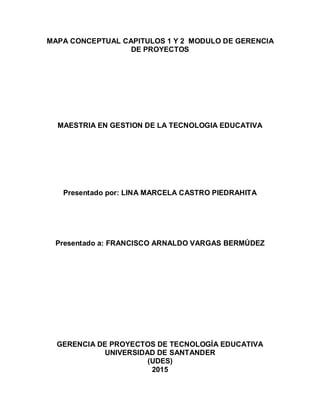 MAPA CONCEPTUAL CAPITULOS 1 Y 2 MODULO DE GERENCIA
DE PROYECTOS
MAESTRIA EN GESTION DE LA TECNOLOGIA EDUCATIVA
Presentado por: LINA MARCELA CASTRO PIEDRAHITA
Presentado a: FRANCISCO ARNALDO VARGAS BERMÚDEZ
GERENCIA DE PROYECTOS DE TECNOLOGÍA EDUCATIVA
UNIVERSIDAD DE SANTANDER
(UDES)
2015
 