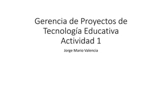 Gerencia de Proyectos de
Tecnología Educativa
Actividad 1
Jorge Mario Valencia
 