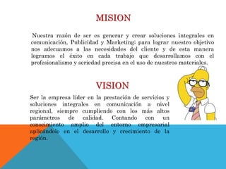 MISION
Nuestra razón de ser es generar y crear soluciones integrales en
comunicación, Publicidad y Marketing; para lograr nuestro objetivo
nos adecuamos a las necesidades del cliente y de esta manera
logramos el éxito en cada trabajo que desarrollamos con el
profesionalismo y seriedad precisa en el uso de nuestros materiales.
VISION
Ser la empresa líder en la prestación de servicios y
soluciones integrales en comunicación a nivel
regional, siempre cumpliendo con los más altos
parámetros de calidad. Contando con un
conocimiento amplio del entorno empresarial
aplicándolo en el desarrollo y crecimiento de la
región.
 