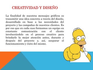 CREATIVIDAD Y DISEÑO
La finalidad de nuestros mensajes gráficos es
transmitir una idea concreta a través del diseño,
desarrollado en base a las necesidades del
proyecto y las campañas de nuestros clientes. Es
por eso que en cada caso formamos un equipo en
constante comunicación con el cliente
involucrándolo en el proceso creativo para
brindarle la mejor atención antes, durante y
después del proyecto y, así, asegurar el
funcionamiento y éxito del mismo.
 