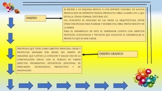 DISEÑO
SE REFIERE A UN ESQUEMA MENTAL O CON SOPORTE TANGIBLE, DE ALGUNA
PRODUCCIÓN DE DIFERENTE ÍNDOLE (PRODUCTO, OBRA, CUADRO, ETC.), QUE
DETALLA: LÍNEAS, FORMAS, TEXTURAS, ETC.
TAL CONCEPTO ES APLICADO EN LAS ARTES, LA ARQUITECTURA, ENTRE
OTRAS DISCIPLINAS PARA PLASMAR Y EXHIBIR UNA OBRA, PREVIO BOCETO DE
LA MISMA.
PARA EL DESARROLLO DE ESTA EL DISEÑADOR CUENTA CON ASPECTOS
ESTÉTICOS, FUNCIONALES Y TÉCNICOS QUE FACILITAN EL DESARROLLAR EL
PROYECTO QUE SE DESE CREAR.
DISEÑO GRAFICO
DISCIPLINA QUE TIENE COMO OBJETIVO PRINCIPAL CREAR Y
PROYECTAR MENSAJES POR MEDIO DEL DISEÑO DE
IMÁGENES, QUE CAPTAN LA ATENCIÓN Y HAGAN USO DE LA
COMUNICACIÓN VISUAL CON EL PUBLICO EN VARIOS
ASPECTOS: INFORMATIVO, ESTILÍSTICOS, IDENTIDAD, DE
PERSUASIÓN, TECNOLÓGICO, PRODUCTIVO Y DE
INNOVACIÓN.
 