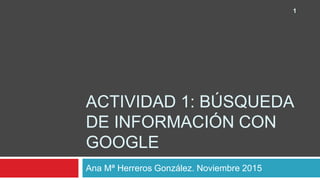 ACTIVIDAD 1: BÚSQUEDA
DE INFORMACIÓN CON
GOOGLE
Ana Mª Herreros González. Noviembre 2015
1
 