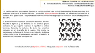 Las transformaciones tecnológicas, económicas y políticas dieron lugar a un reconocimiento y relativa aceptación de la
diversidad cultural en el mundo del arte. El término multiculturalismo reconoce las diferencias culturales en el
contexto de la globalización. Los promotores del multiculturalismo abogan por las diferencias en un sentido positivo y
deseable.
El multiculturalismo reconocer y aceptar la existencia del otro.
Respeta la dignidad y los derechos de los diversos grupos
culturales, lo que supone reconocer la igualdad en dichos
términos. Garantiza la inclusión de todos los colectivos
culturales en el desarrollo de la nación. Esto implica su
participación en la toma de decisiones en todos los ámbitos y
rechaza toda forma de desigualdad, exclusión y opresión, y
eliminar la discriminación y marginación.
El multiculturalismo fue objeto de polémica más que de aceptación en el mundo del arte.
Módulo V. Identidad: arte y multiculturalismo
1. El multiculturalismo: ¿reconocimiento o asimilación de identidades?
Nombre: José Luis Cambrón Márquez
 