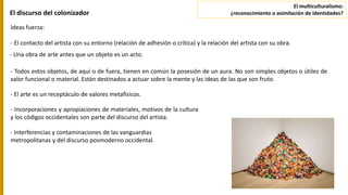 - Todos estos objetos, de aquí o de fuera, tienen en común la posesión de un aura. No son simples objetos o útiles de
valor funcional o material. Están destinados a actuar sobre la mente y las ideas de las que son fruto.
El discurso del colonizador
Ideas fuerza:
- El contacto del artista con su entorno (relación de adhesión o crítica) y la relación del artista con su obra.
- Una obra de arte antes que un objeto es un acto.
- Incorporaciones y apropiaciones de materiales, motivos de la cultura
y los códigos occidentales son parte del discurso del artista.
- Interferencias y contaminaciones de las vanguardias
metropolitanas y del discurso posmoderno occidental.
- El arte es un receptáculo de valores metafísicos.
El multiculturalismo:
¿reconocimiento o asimilación de identidades?
 
