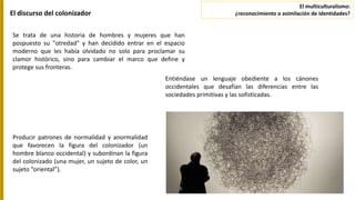 El discurso del colonizador
Se trata de una historia de hombres y mujeres que han
pospuesto su "otredad" y han decidido entrar en el espacio
moderno que les había olvidado no solo para proclamar su
clamor histórico, sino para cambiar el marco que define y
protege sus fronteras.
Entiéndase un lenguaje obediente a los cánones
occidentales que desafían las diferencias entre las
sociedades primitivas y las sofisticadas.
Producir patrones de normalidad y anormalidad
que favorecen la figura del colonizador (un
hombre blanco occidental) y subordinan la figura
del colonizado (una mujer, un sujeto de color, un
sujeto “oriental”).
El multiculturalismo:
¿reconocimiento o asimilación de identidades?
 
