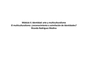 Módulo V. Identidad: arte y multiculturalismo
El multiculturalismo: ¿reconocimiento o asimilación de identidades?
Ricardo Rodríguez Medina
 