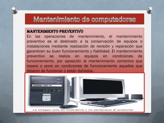 Mantenimiento preventivo
En las operaciones de mantenimiento, el mantenimiento
preventivo es el destinado a la conservación de equipos o
instalaciones mediante realización de revisión y reparación que
garanticen su buen funcionamiento y fiabilidad. El mantenimiento
preventivo se realiza en equipos en condiciones de
funcionamiento, por oposición al mantenimiento correctivo que
repara o pone en condiciones de funcionamiento aquellos que
dejaron de funcionar o están dañados.
 