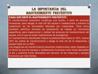 Para qué sirve el mantenimiento preventivo :
El mantenimiento preventivo constituye una acción, o serie de acciones
necesarias, para alargar la vida útil del equipo e instalaciones y prevenir la
suspensión de las actividades laborales por imprevistos. Tiene como
propósito planificar periodos de paralización de trabajo en momentos
específicos, para inspeccionar y realizar las acciones de mantenimiento del
equipo, con lo que se evitan reparaciones de emergencia.
Un mantenimiento planificado mejora la productividad hasta en 25%, reduce
30% los costos de mantenimiento y alarga la vida útil de la maquinaria y
equipo hasta en un 50%.
Los programas de mantenimiento preventivo tradicionales, están basados en
el hecho de que los equipos e instalaciones funcionan ocho horas laborables
al día y cuarenta horas laborables por semana. Si las máquinas y equipos
funcionan por más tiempo,
 