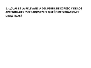 2.- ¿CUÁL ES LA RELEVANCIA DEL PERFIL DE EGRESO Y DE LOS
APRENDIZAJES ESPERADOS EN EL DISEÑO DE SITUACIONES
DIDÁCTICAS?
 