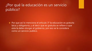 ¿Por qué la educación es un servicio
público?
 Por que así lo menciona el articulo 3° la educación es gratuita
laica y obligatoria, y al decir que es gratuita se refiere a que
esta la debe otorgar el gobierno, por eso se le considera
como un servicio publico.
 