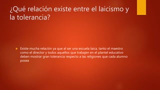 ¿Qué relación existe entre el laicismo y
la tolerancia?
 Existe mucha relación ya que al ser una escuela laica, tanto el maestro
como el director y todos aquellos que trabajen en el plantel educativo
deben mostrar gran tolerancia respecto a las religiones que cada alumno
posea
 